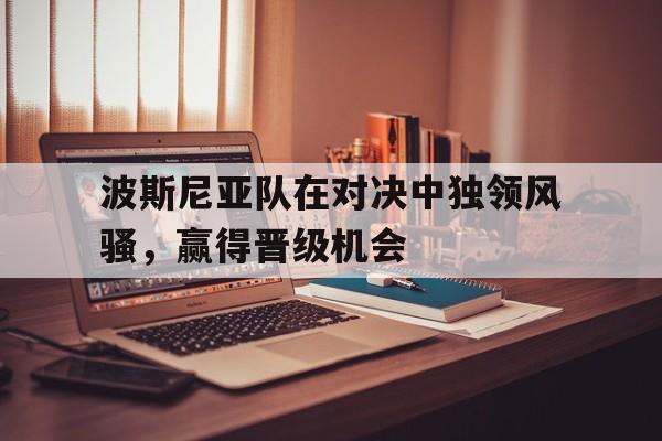 澳亚国际官网-波斯尼亚队在对决中独领风骚，赢得晋级机会的简单介绍